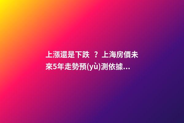 上漲還是下跌？上海房價未來5年走勢預(yù)測依據(jù)是什么？